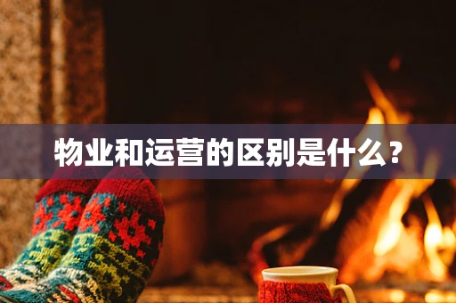 物业和运营的区别是什么？