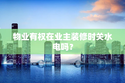 物业有权在业主装修时关水电吗？