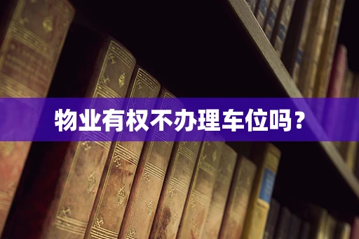 物业有权不办理车位吗？