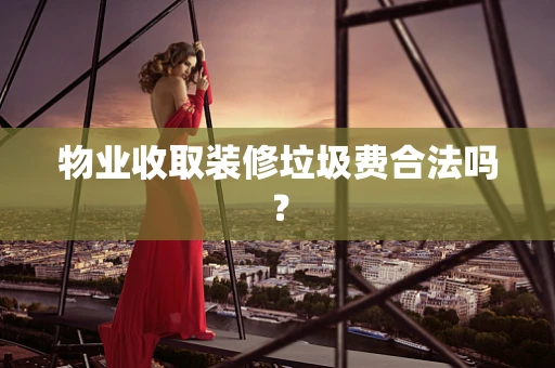 物业收取装修垃圾费合法吗？