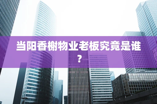 当阳香榭物业老板究竟是谁？